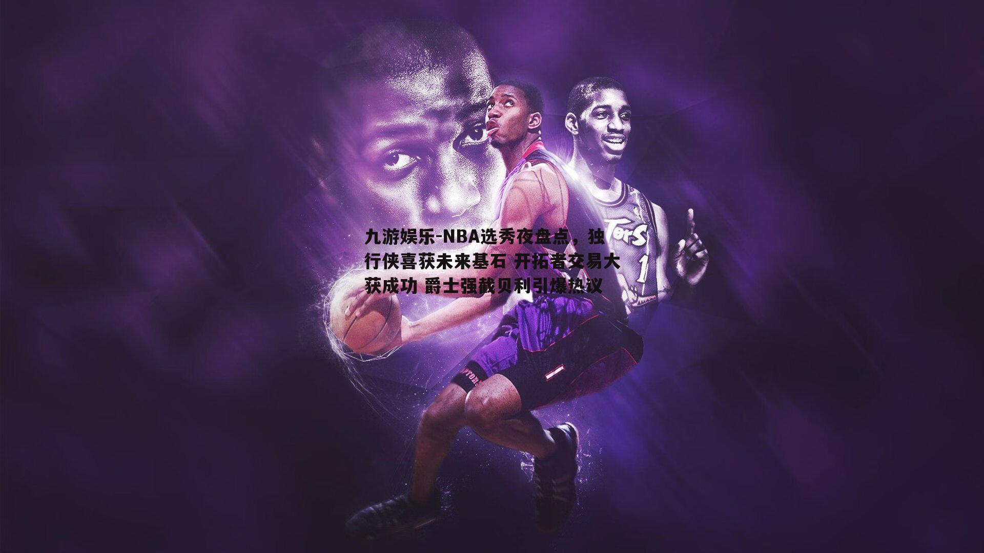 NBA选秀夜盘点，独行侠喜获未来基石 开拓者交易大获成功 爵士强截贝利引爆热议