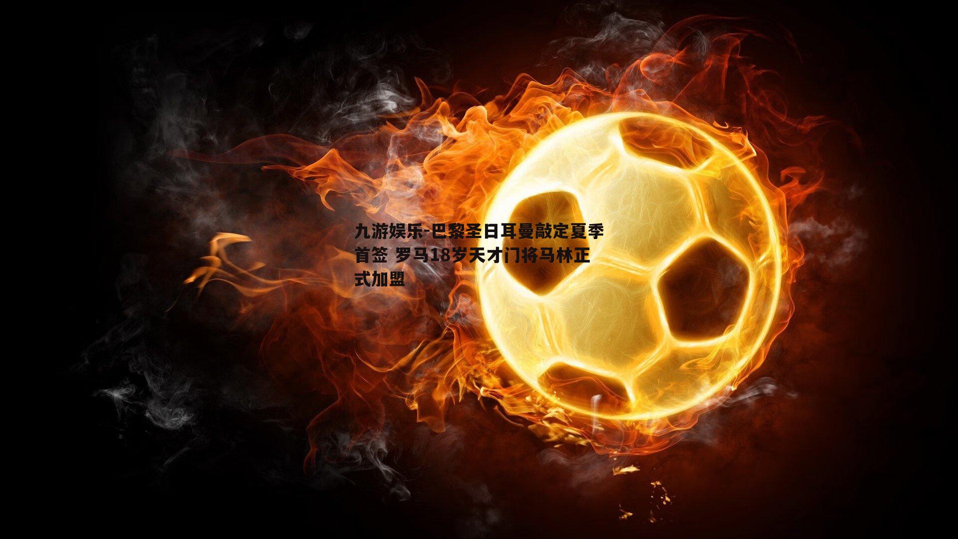 九游娱乐-巴黎圣日耳曼敲定夏季首签 罗马18岁天才门将马林正式加盟